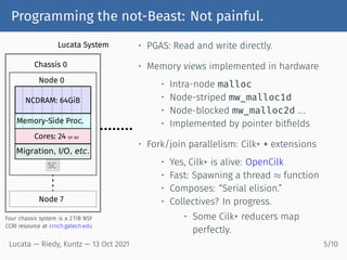 Programming the not-Beast: Not painful.
NCDRAM: 64GiB
Memory-Side Proc.
Cores: 24 or so
Migration, I/O, etc.
SC
Node 0
Node 7
Chassis 0
Lucata System
Four chassis system is a 2 TiB NSF
CCRI resource at crnch.gatech.edu
• PGAS: Read and write directly.
• Memory views implemented in hardware
• Intra-node malloc
• Node-striped mw_malloc1d
• Node-blocked mw_malloc2d ...
• Implemented by pointer bitfields
• Fork/join parallelism: Cilk+ + extensions
• Yes, Cilk+ is alive: OpenCilk
• Fast: Spawning a thread ≈ function
• Composes: “Serial elision.”
• Collectives? In progress.
• Some Cilk+ reducers map
perfectly.
Lucata — Riedy, Kuntz — 13 Oct 2021 5/10
 