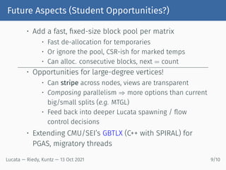 Future Aspects (Student Opportunities?)
• Add a fast, fixed-size block pool per matrix
• Fast de-allocation for temporaries
• Or ignore the pool, CSR-ish for marked temps
• Can alloc. consecutive blocks, next = count
• Opportunities for large-degree vertices!
• Can stripe across nodes, views are transparent
• Composing parallelism ⇒ more options than current
big/small splits (e.g. MTGL)
• Feed back into deeper Lucata spawning / flow
control decisions
• Extending CMU/SEI’s GBTLX (C++ with SPIRAL) for
PGAS, migratory threads
Lucata — Riedy, Kuntz — 13 Oct 2021 9/10
 