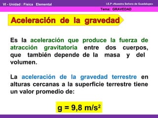 I.E.P «Nuestra Señora de Guadalupe» 
Es la aceleración que produce la fuerza de 
atracción gravitatoria entre dos cuerpos, 
que también depende de la masa y del 
volumen. 
La aceleración de la gravedad terrestre en 
alturas cercanas a la superficie terrestre tiene 
un valor promedio de: 
g = 9,8 m/s2 
VI - Unidad : Física Elemental 
Tema: GRAVEDAD 
 