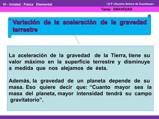 VI - Unidad : Física Elemental 
I.E.P «Nuestra Señora de Guadalupe» 
Tema: GRAVEDAD 
La aceleración de la gravedad de la Tierra, tiene su 
valor máximo en la superficie terrestre y disminuye 
a medida que nos alejamos de ésta. 
Además, la gravedad de un planeta depende de su 
masa. Eso quiere decir que: “Cuanto mayor sea la 
masa del planeta, mayor intensidad tendrá su campo 
gravitatorio”. 
 