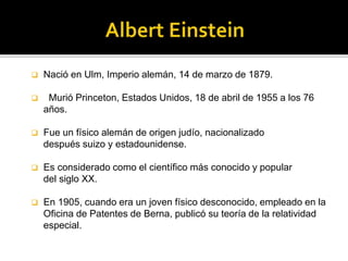  Nació en Ulm, Imperio alemán, 14 de marzo de 1879. 
 Murió Princeton, Estados Unidos, 18 de abril de 1955 a los 76 
años. 
 Fue un físico alemán de origen judío, nacionalizado 
después suizo y estadounidense. 
 Es considerado como el científico más conocido y popular 
del siglo XX. 
 En 1905, cuando era un joven físico desconocido, empleado en la 
Oficina de Patentes de Berna, publicó su teoría de la relatividad 
especial. 
 