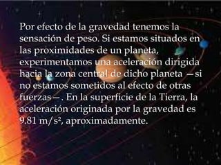 Por efecto de la gravedad tenemos la
sensación de peso. Si estamos situados en
las proximidades de un planeta,
experimentamos una aceleración dirigida
hacia la zona central de dicho planeta —si
no estamos sometidos al efecto de otras
fuerzas—. En la superficie de la Tierra, la
aceleración originada por la gravedad es
9.81 m/s², aproximadamente.
 
