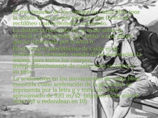 El movimiento de los cuerpos en caída libre (por
la acción de su propio peso) es una forma de
rectilíneo uniformemente acelerado.
La distancia recorrida (d) se mide sobre la
vertical y corresponde, por tanto, a una altura
que se representa por la letra h.
En el vacío el movimiento de caída es de
aceleración constante, siendo dicha aceleración la
misma para todos los cuerpos,
independientemente de cuales sean su forma y
su peso.
La aceleración en los movimientos de caída libre,
conocida como aceleración de la gravedad, se
representa por la letra g y toma un valor
aproximado de 9,81 m/s2 (algunos usan solo el
valor 9,8 o redondean en 10).
 