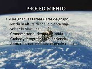 PROCEDIMIENTO
• -Designar las tareas (jefes de grupo).
-Medir la altura desde la planta baja.
-Soltar la plastilina.
-Cronometrar el tiempo de caída.
-Grabar y fotografiar la experiencia.
-Anotar los datos en las respectivas tablas.
 