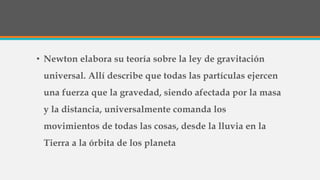 • Newton elabora su teoría sobre la ley de gravitación
universal. Allí describe que todas las partículas ejercen
una fuerza que la gravedad, siendo afectada por la masa
y la distancia, universalmente comanda los
movimientos de todas las cosas, desde la lluvia en la
Tierra a la órbita de los planeta
 