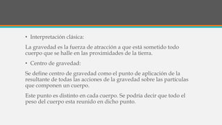 • Interpretación clásica:
La gravedad es la fuerza de atracción a que está sometido todo
cuerpo que se halle en las proximidades de la tierra.
• Centro de gravedad:
Se define centro de gravedad como el punto de aplicación de la
resultante de todas las acciones de la gravedad sobre las partículas
que componen un cuerpo.
Este punto es distinto en cada cuerpo. Se podría decir que todo el
peso del cuerpo esta reunido en dicho punto.
 