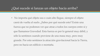 ¿Qué sucede si lanzas un objeto hacia arriba?
• No importa qué objeto sea o cuán alto llegue, siempre el objeto
caerá de vuelta al suelo. ¿Sabes por qué sucede esto? Existe una
fuerza que no podemos ver que atrae a todos los cuerpos entre si y
que llamamos Gravedad. Esta fuerza es por lo general muy débil, y
sólo la sentimos cuando proviene de una masa muy, pero muy
grande. Por esto sentimos la atracción gravitacional hacia la Tierra,
pero no hacia un edificio o montaña.
 