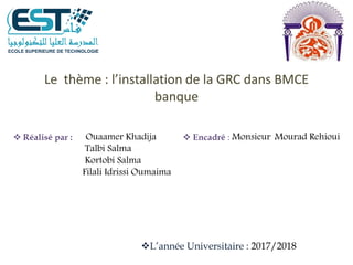 Le thème : l’installation de la GRC dans BMCE
banque
 Réalisé par : Ouaamer Khadija
Talbi Salma
Kortobi Salma
Filali Idrissi Oumaima
 Encadré : Monsieur Mourad Rehioui
L’année Universitaire : 2017/2018
 