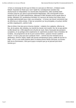 La Grèce confrontée à ses travaux d’Hercule                  http://journal.liberation.fr/api/libe/v2/contentmodel/article/79...


          «C’est un mensonge de dire que la Grèce ne veut pas se réformer», s’indigne Louka
          Katseli. Expulsée du Pasok pour avoir rejeté les «conséquences sociales trop
          douloureuses et inéquitables» du second plan d’ajustement, cette socialiste était
          ministre jusqu’en juin dans le gouvernement Papandréou. Elle s’enorgueillit d’avoir
          baissé les prix de 6 000 médicaments, débusqué 9 000 retraités encore payés dans la
          tombe, libéralisé 125 «professions fermées» ou raccourci de trente-cinq à deux jours
          les délais administratifs pour créer une entreprise : «L’erreur est d’avoir commencé trop
          de réformes en même temps. Il faut se concentrer sur les principales, et surtout vérifier
          qu’elles s’appliquent», estime-t-elle.

          Mais la Grèce n’est plus qu’un énorme chantier : création d’un cadastre, réforme du
          fisc, de la justice, des retraites, du marché du travail, de la santé. Dur de ne pas perdre
          la tête devant les 1 000 objectifs de la feuille de route. Dans l’escouade des pompiers
          européens, on se partage entre scepticisme et «optimisme prudent» face à l’ampleur de
          la tâche. «Ce programme est de la pure science-fiction. Laissons l’ancien système
          mourir ! Il n’en a plus que pour quelques mois» : comme tous les membres de sa
          génération, Dimitris Tsigos, leader des jeunes entrepreneurs grecs, piaffe de tourner la
          page. «S’il y a une chose positive dans ce drame,conclut Panos Carvoutis, au bureau
          grec de la Commission, c’est que le pays a compris que ça ne pouvait plus durer
          comme ça.»




3 sur 3                                                                                                        01/03/12 08:00
 