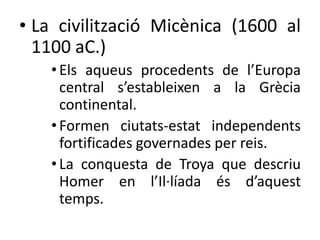 • La civilització Micènica (1600 al 
1100 aC.) 
• Els aqueus procedents de l’Europa 
central s’estableixen a la Ұè 
continental. 
• Formen ciutats-estat independents 
fortificades governades per reis. 
• La conquesta de Troya que descriu 
Homer en l’Il·líada és d’aquest 
temps. 
 