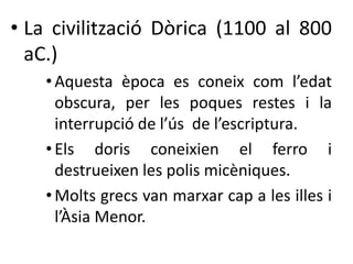 • La civilització Dòrica (1100 al 800 
aC.) 
• Aquesta època es coneix com l’edat 
obscura, per les poques restes i la 
interrupció de l’ús de l’escriptura. 
• Els doris coneixien el ferro i 
destrueixen les polis micèniques. 
• Molts grecs van marxar cap a les illes i 
l’Àsia Menor. 
 