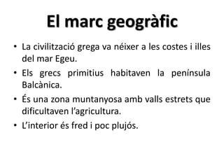 El marc geogràfic 
• La civilització grega va néixer a les costes i illes 
del mar Egeu. 
• Els grecs primitius habitaven la península 
Balcànica. 
• És una zona muntanyosa amb valls estrets que 
dificultaven l’agricultura. 
• L’interior és fred i poc plujós. 
 