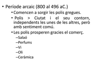 • Període arcaic (800 al 496 aC.) 
•Comencen a sorgir les polis gregues. 
• Polis > Ciutat i el seu contorn, 
independents les unes de les altres, però 
amb sentiment comú. 
• Les polis prosperen gracies el comerç. 
–Salaó 
–Perfums 
–Vi 
–Oli 
–Ceràmica 
 