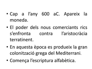 • Cap a l’any 600 aC. Apareix la 
moneda. 
• El poder dels nous comerciants rics 
s’enfronta contra l’aristocràcia 
terratinent. 
• En aquesta època es produeix la gran 
colonització grega del Mediterrani. 
• Comença l’escriptura alfabètica. 
 