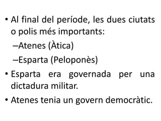 • Al final del període, les dues ciutats 
o polis més importants: 
–Atenes (Àtica) 
–Esparta (Peloponès) 
• Esparta era governada per una 
dictadura militar. 
• Atenes tenia un govern democràtic. 
 