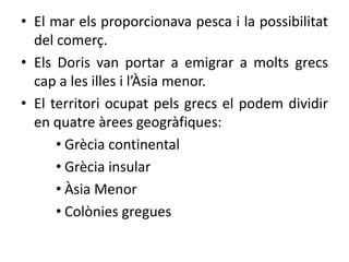 • El mar els proporcionava pesca i la possibilitat 
del comerç. 
• Els Doris van portar a emigrar a molts grecs 
cap a les illes i l’Àsia menor. 
• El territori ocupat pels grecs el podem dividir 
en quatre àrees geogràfiques: 
• Ұè continental 
• Ұè insular 
• Àsia Menor 
• Colònies gregues 
 