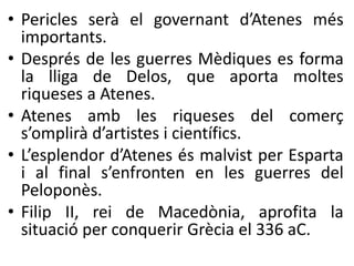 • Pericles serà el governant d’Atenes més 
importants. 
• Després de les guerres Mèdiques es forma 
la lliga de Delos, que aporta moltes 
riqueses a Atenes. 
• Atenes amb les riqueses del comerç 
s’omplirà d’artistes i científics. 
• L’esplendor d’Atenes és malvist per Esparta 
i al final s’enfronten en les guerres del 
Peloponès. 
• Filip II, rei de Macedònia, aprofita la 
situació per conquerir Ұè el 336 aC. 
 
