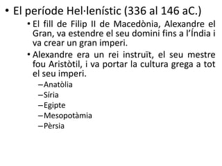 • El període Hel·lenístic (336 al 146 aC.) 
• El fill de Filip II de Macedònia, Alexandre el 
Gran, va estendre el seu domini fins a l’Índia i 
va crear un gran imperi. 
• Alexandre era un rei instruït, el seu mestre 
fou Aristòtil, i va portar la cultura grega a tot 
el seu imperi. 
–Anatòlia 
– Síria 
–Egipte 
–Mesopotàmia 
–Pèrsia 
 