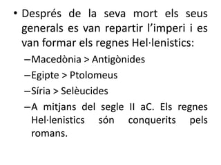 • Després de la seva mort els seus 
generals es van repartir l’imperi i es 
van formar els regnes Hel·lenistics: 
–Macedònia > Antigònides 
–Egipte > Ptolomeus 
–Síria > Selèucides 
–A mitjans del segle II aC. Els regnes 
Hel·lenistics són conquerits pels 
romans. 
 