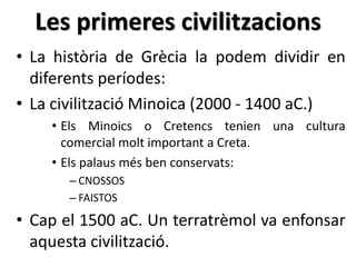 Les primeres civilitzacions 
• La història de Ұè la podem dividir en 
diferents períodes: 
• La civilització Minoica (2000 - 1400 aC.) 
• Els Minoics o Cretencs tenien una cultura 
comercial molt important a Creta. 
• Els palaus més ben conservats: 
– CNOSSOS 
– FAISTOS 
• Cap el 1500 aC. Un terratrèmol va enfonsar 
aquesta civilització. 
 