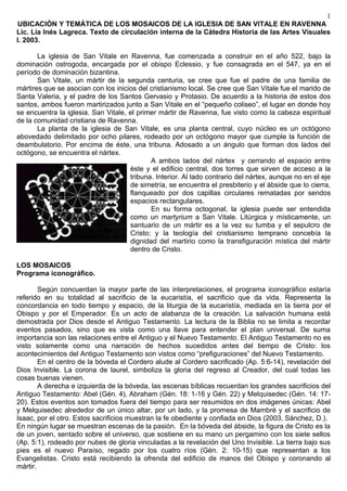 1
UBICACIÓN Y TEMÁTICA DE LOS MOSAICOS DE LA IGLESIA DE SAN VITALE EN RAVENNA
Lic. Lía Inés Lagreca. Texto de circulación interna de la Cátedra Historia de las Artes Visuales
I. 2003.

       La iglesia de San Vitale en Ravenna, fue comenzada a construir en el año 522, bajo la
dominación ostrogoda, encargada por el obispo Eclessio, y fue consagrada en el 547, ya en el
período de dominación bizantina.
       San Vitale, un mártir de la segunda centuria, se cree que fue el padre de una familia de
mártires que se asocian con los inicios del cristianismo local. Se cree que San Vitale fue el marido de
Santa Valeria, y el padre de los Santos Gervasio y Protasio. De acuerdo a la historia de estos dos
santos, ambos fueron martirizados junto a San Vitale en el “pequeño coliseo”, el lugar en donde hoy
se encuentra la iglesia. San Vitale, el primer mártir de Ravenna, fue visto como la cabeza espiritual
de la comunidad cristiana de Ravenna.
       La planta de la iglesia de San Vitale, es una planta central, cuyo núcleo es un octógono
abovedado delimitado por ocho pilares, rodeado por un octógono mayor que cumple la función de
deambulatorio. Por encima de éste, una tribuna. Adosado a un ángulo que forman dos lados del
octógono, se encuentra el nártex.
                                            A ambos lados del nártex y cerrando el espacio entre
                                     éste y el edificio central, dos torres que sirven de acceso a la
                                     tribuna. Interior. Al lado contrario del nártex, aunque no en el eje
                                     de simetría, se encuentra el presbiterio y el ábside que lo cierra,
                                     flanqueado por dos capillas circulares rematadas por sendos
                                     espacios rectangulares.
                                            En su forma octogonal, la iglesia puede ser entendida
                                     como un martyrium a San Vitale. Litúrgica y místicamente, un
                                     santuario de un mártir es a la vez su tumba y el sepulcro de
                                     Cristo; y la teología del cristianismo temprano concebía la
                                     dignidad del martirio como la transfiguración mística del mártir
                                     dentro de Cristo.

LOS MOSAICOS
Programa iconográfico.

        Según concuerdan la mayor parte de las interpretaciones, el programa iconográfico estaría
referido en su totalidad al sacrificio de la eucaristía, el sacrificio que da vida. Representa la
concordancia en todo tiempo y espacio, de la liturgia de la eucaristía, mediada en la tierra por el
Obispo y por el Emperador. Es un acto de alabanza de la creación. La salvación humana está
demostrada por Dios desde el Antiguo Testamento. La lectura de la Biblia no se limita a recordar
eventos pasados, sino que es vista como una llave para entender el plan universal. De suma
importancia son las relaciones entre el Antiguo y el Nuevo Testamento. El Antiguo Testamento no es
visto solamente como una narración de hechos sucedidos antes del tiempo de Cristo: los
acontecimientos del Antiguo Testamento son vistos como “prefiguraciones” del Nuevo Testamento.
        En el centro de la bóveda el Cordero alude al Cordero sacrificado (Ap. 5:6-14), revelación del
Dios Invisible. La corona de laurel, simboliza la gloria del regreso al Creador, del cual todas las
cosas buenas vienen.
        A derecha e izquierda de la bóveda, las escenas bíblicas recuerdan los grandes sacrificios del
Antiguo Testamento: Abel (Gén. 4), Abraham (Gén. 18: 1-16 y Gén. 22) y Melquisedec (Gén. 14: 17-
20). Estos eventos son tomados fuera del tiempo para ser resumidos en dos imágenes únicas: Abel
y Melquisedec alrededor de un único altar, por un lado, y la promesa de Mambré y el sacrificio de
Isaac, por el otro. Estos sacrificios muestran la fe obediente y confiada en Dios (2003, Sánchez, D.).
En ningún lugar se muestran escenas de la pasión. En la bóveda del ábside, la figura de Cristo es la
de un joven, sentado sobre el universo, que sostiene en su mano un pergamino con los siete sellos
(Ap. 5:1), rodeado por nubes de gloria vinculadas a la revelación del Uno Invisible. La tierra bajo sus
pies es el nuevo Paraíso, regado por los cuatro ríos (Gén. 2: 10-15) que representan a los
Evangelistas. Cristo está recibiendo la ofrenda del edificio de manos del Obispo y coronando al
mártir.
 