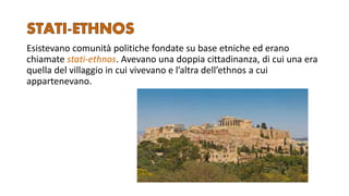 Esistevano comunità politiche fondate su base etniche ed erano
chiamate stati-ethnos. Avevano una doppia cittadinanza, di cui una era
quella del villaggio in cui vivevano e l’altra dell’ethnos a cui
appartenevano.
 