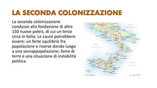 La seconda colonizzazione
condusse alla fondazione di altre
150 nuove poleis, di cui un terzo
circa in Italia. Le cause potrebbero
essere: un forte squilibrio fra
popolazione e risorse dando luogo
a una sovrappopolazione; fame di
terre e una situazione di instabilità
politica.
 