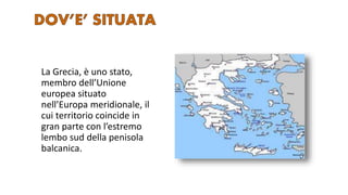 La Grecia, è uno stato,
membro dell’Unione
europea situato
nell’Europa meridionale, il
cui territorio coincide in
gran parte con l’estremo
lembo sud della penisola
balcanica.
 