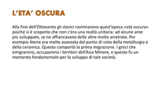 Alla fine dell’Ottocento gli storici nominarono quest’epoca «età oscura»
poiché si è scoperto che non c’era una realtà unitaria: ad alcune aree
più sviluppate, se ne affiancavano delle altre molto arretrate. Per
esempio Atene era molto avanzata dal punto di vista della metallurgia e
della ceramica. Questo comportò la prima migrazione. I greci che
emigrarono, occuparono i territori dell’Asia Minore, e questo fu un
momento fondamentale per lo sviluppo di tale società.
 