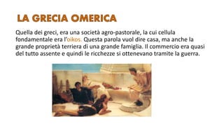 Quella dei greci, era una società agro-pastorale, la cui cellula
fondamentale era l’oikos. Questa parola vuol dire casa, ma anche la
grande proprietà terriera di una grande famiglia. Il commercio era quasi
del tutto assente e quindi le ricchezze si ottenevano tramite la guerra.
 