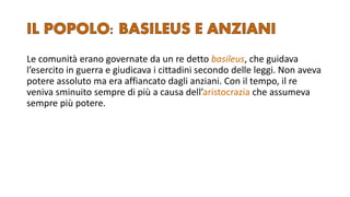 Le comunità erano governate da un re detto basileus, che guidava
l’esercito in guerra e giudicava i cittadini secondo delle leggi. Non aveva
potere assoluto ma era affiancato dagli anziani. Con il tempo, il re
veniva sminuito sempre di più a causa dell’aristocrazia che assumeva
sempre più potere.
 