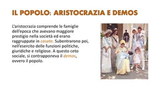 L’aristocrazia comprende le famiglie
dell’epoca che avevano maggiore
prestigio nella società ed erano
raggruppate in casate. Subentrarono poi,
nell’esercito delle funzioni politiche,
giuridiche e religiose. A questo ceto
sociale, si contrapponeva il demos,
ovvero il popolo.
 