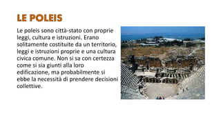 Le poleis sono città-stato con proprie
leggi, cultura e istruzioni. Erano
solitamente costituite da un territorio,
leggi e istruzioni proprie e una cultura
civica comune. Non si sa con certezza
come si sia giunti alla loro
edificazione, ma probabilmente si
ebbe la necessità di prendere decisioni
collettive.
 