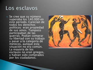    Se cree que su número
    superaba los 140.000 en
    este período. Carecían de
    todos los derechos
    políticos: eran propiedad
    de sus amos. Tampoco
    participaban de las
    guerras. Podían comprar
    su libertad con su trabajo
    y pasar a la categoría de
    metecos, aunque esta
    situación no era común.
    La mayoría de los
    esclavos no eran griegos,
    y habían sido comprados
    por los ciudadanos.
 