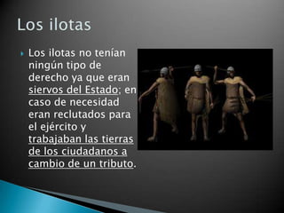    Los ilotas no tenían
    ningún tipo de
    derecho ya que eran
    siervos del Estado; en
    caso de necesidad
    eran reclutados para
    el ejército y
    trabajaban las tierras
    de los ciudadanos a
    cambio de un tributo.
 