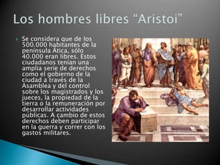    Se considera que de los
    500.000 habitantes de la
    península Ática, sólo
    40.000 eran libres. Estos
    ciudadanos tenían una
    amplia serie de derechos
    como el gobierno de la
    ciudad a través de la
    Asamblea y del control
    sobre los magistrados y los
    jueces, la propiedad de la
    tierra o la remuneración por
    desarrollar actividades
    públicas. A cambio de estos
    derechos deben participar
    en la guerra y correr con los
    gastos militares.
 