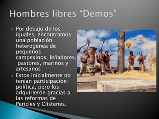   Por debajo de los
    iguales, encontramos
    una población
    heterogénea de
    pequeños
    campesinos, leñadores,
     pastores, marinos y
    artesanos
   Estos inicialmente no
    tenían participación
    política, pero los
    adquirieron gracias a
    las reformas de
    Pericles y Clístenes.
 
