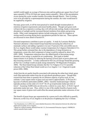 rainfall would supply an average of between nine and ten gallons per square foot of roof
space annually (370 to 410 liters per square meters annually). Most of this precipitation
occurs during the cooler weather months (November through March). Thus if cooling
were to be provided by evapotranspiration during the summer, the water would need to
be supplied by irrigation.

On many green roofs, it will be most practical to install drought resistant plants to
minimize irrigation requirements and ensure healthy plants. Though such green roofs
will provide less evaporative cooling, they will still provide cooling, thanks to decreased
absorption of sunlight and the increased thermal insulation from plants and growing
media. Other water management options include using gray water for irrigation or
storing runoff occurring during heavy precipitation periods for later use. These options
are discussed in more detail in Section IV.

Elevated temperatures contribute to poor air quality. A study by Lawrence Berkeley
National Laboratory’s Heat Island Group found that increasing the reflectivity of
manmade surfaces and adding vegetation over just 15 percent of the convertible area in
the Los Angeles Basin would reduce summer temperatures by 6 degrees Fahrenheit (3 C).
This group further estimated that, due to the dependence of smog formation on
temperature, ozone (the chief component of smog) would be reduced by about 10%
(HIG, 2000). Temperature reductions have the added benefit of decreasing energy
demand, as less energy is needed for air conditioning. This leads to further
improvements in air quality by reducing the burning of fossil fuels at power plants and
thus lowering emissions.1 A study conducted for the City of Chicago found that greening
all the City’s rooftops would cut peak energy demand by 720 Megawatts (Velasquez,
2004). The Heat Island Group estimates that the 5 to 9 degree (3 to 5 C) possible
reduction of the Urban Heat Island would save Los Angeles ½ to 1 Gigawatt in peak
power (HIG, 2000).

Aside from the air quality benefits associated with reducing the urban heat island, green
roofs filter particulate matter from the air and absorb greenhouse gases. Though little
research has been done to quantify the air filtration capacity of green roofs, by one
estimate 1 (one) square meter of grass roof can remove approximately .22 lb/year (0.1
kg/year) of airborne particulates (GRHC, 2002). Gasoline fueled passenger vehicles
typically produce on the order of 2.5x10-5 lb (.01 g) of particulate matter per mile of
travel.2 Assuming 10,000 miles are driven by a vehicle in a year, that’s .22 lb (0.1 kg) of
particulate matter per year. Thus, while it is one of the smaller benefits of green roofs,
one square meter of green roof could offset the annual particulate matter emissions of one
car.

The benefit of green house gas sequestration by a green roof is also difficult to quantify.
However, as the City of Los Angeles is in the process of updating the City’s Climate

1
  See Stoeckenius et al. (2001) for a more detailed discussion of the interaction between the urban heat
island and air quality in Los Angeles.
2
  Based on a typical estimate obtained from the U.S. Environmental Protection Agency’s MOBILE6
vehicle emission factor model.


                                                    II-2
 
