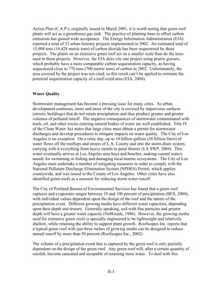 Action Plan (C.A.P.), originally issued in March 2001, it is worth noting that green roof
plants will act as a greenhouse gas sink. The practice of planting trees to offset carbon
emissions has gained wide acceptance. The Energy Information Administration (EIA)
reported a total of 32 urban forestry projects implemented in 2002. An estimated total of
15,904 tons (14,428 metric tons) of carbon dioxide has been sequestered by these
projects. The plants on an extensive green roof act on a smaller scale than do the trees
used in these projects. However, the EIA does cite one project using prairie grasses,
which probably have a more comparable carbon sequestration capacity, as having
sequestered close to 770 tons (700 metric tons) of carbon in 2002. Unfortunately, the
area covered by the project was not cited, so this result can’t be applied to estimate the
potential sequestration capacity of a roof-sized area (EIA, 2004).


Water Quality

Stormwater management has become a pressing issue for many cities. As urban
development continues, more and more of the city is covered by impervious surfaces
(streets, buildings) that do not retain precipitation and thus produce greater and greater
volumes of polluted runoff. The negative consequences of stormwater contaminated with
trash, oil, and other toxins entering natural bodies of water are well established. Title IV
of the Clean Water Act states that large cities must obtain a permit for stormwater
discharges and develop procedures to mitigate impacts on water quality. The City of Los
Angeles is no exception. On a rainy day, up to 10 billion gallons (38 billion liters) of
water flows off the rooftops and streets of L.A. County and into the storm drain system,
carrying with it everything from heavy metals to paint thinner (LA SWP, 2004). This
water eventually arrives at Los Angeles area bays and beaches, making coastal waters
unsafe for swimming or fishing and damaging local marine ecosystems. The City of Los
Angeles must undertake a number of mitigating measures in order to comply with the
National Pollutant Discharge Elimination System (NPDES) Permit, which applies
countywide, and was issued to the County of Los Angeles. Other cities have also
identified green roofs as a measure for reducing storm water runoff.

The City of Portland Bureau of Environmental Services has found that a green roof
captures and evaporates ranges between 10 and 100 percent of precipitation (BES, 2004),
with individual values dependent upon the design of the roof and the nature of the
precipitation event. Different growing media have different water capacities, depending
upon their depth and texture. Generally speaking, soil with fine particles and greater
depth will have a greater water capacity (NebGuide, 1996). However, the growing media
used for extensive green roofs is specially engineered to be lightweight and relatively
shallow, while retaining the ability to support plant growth. Roofscapes Inc. reports that
a typical green roof with just three inches of growing media can be designed to reduce
annual runoff by more than 50 percent (Roofscapes Inc., 2002).

The volume of a precipitation event that is captured by the green roof is only partially
dependent on the design of the green roof. Any green roof will, after a certain quantity of
rainfall, become saturated and incapable of retaining more water. To deal with this



                                            II-3
 