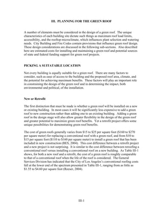 III. PLANNING FOR THE GREEN ROOF


A number of elements must be considered in the design of a green roof. The unique
characteristics of each building site dictate such things as maximum roof load limits,
accessibility, and the rooftop microclimate, which influences plant selection and watering
needs. City Building and Fire Codes contain provisions that influence green roof design.
These design considerations are discussed in the following sub-sections. Also described
here are estimated costs for installing and maintaining a green roof and potential sources
of state and federal funding support for green roof projects.


PICKING A SUITATABLE LOCATION

Not every building is equally suitable for a green roof. There are many factors to
consider, such as ease of access to the building and the proposed roof area, climate, and
the potential for achieving maximum benefits. These factors will play an important role
in constraining the design of the green roof and in determining the impact, both
environmental and political, of the installation.


New or Retrofit

The first distinction that must be made is whether a green roof will be installed on a new
or existing building. In most cases it will be significantly less expensive to add a green
roof to new construction rather than adding one to an existing building. Adding a green
roof in the design stage will also allow greater flexibility in the design of the green roof
and greater potential to maximize green roof benefits. Yet a retrofit project offers some
unique possibilities for demonstrating green roof benefits.

The cost of green roofs generally varies from $15 to $25 per square foot ($160 to $270
per square meter) for replacing a conventional roof with a green roof, and from $10 to
$15 per square foot ($110 to $160 per square meter) to install a green roof that has been
included in new construction (BES, 2004). This cost difference between a retrofit project
and a new project is not surprising. It is similar to the cost difference between reroofing a
conventional roof versus installing a conventional roof on a new building. As Table III-1
shows, for both a new roof and a retrofit, the cost of a green roof is roughly comparable
to that of a conventional roof when the life of the roof is considered. The General
Services Division has indicated that the City of Los Angeles’s conventional roofing costs
fall at the lower end of the spectrum presented in Table III-1, ranging from as little as
$1.55 to $4.60 per square foot (Reeser, 2004).




                                            III-1
 