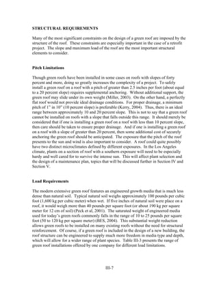 STRUCTURAL REQUIREMENTS

Many of the most significant constraints on the design of a green roof are imposed by the
structure of the roof. These constraints are especially important in the case of a retrofit
project. The slope and maximum load of the roof are the most important structural
elements to consider.


Pitch Limitations

Though green roofs have been installed in some cases on roofs with slopes of forty
percent and more, doing so greatly increases the complexity of a project. To safely
install a green roof on a roof with a pitch of greater than 2.5 inches per foot (about equal
to a 20 percent slope) requires supplemental anchoring. Without additional support, the
green roof may slide under its own weight (Miller, 2003). On the other hand, a perfectly
flat roof would not provide ideal drainage conditions. For proper drainage, a minimum
pitch of 1” in 10” (10 percent slope) is preferable (Kerry, 2004). Thus, there is an ideal
range between approximately 10 and 20 percent slope. This is not to say that a green roof
cannot be installed on roofs with a slope that falls outside this range. It should merely be
considered that if one is installing a green roof on a roof with less than 10 percent slope,
then care should be taken to ensure proper drainage. And if one is installing a green roof
on a roof with a slope of greater than 20 percent, then some additional cost of securely
anchoring the green roof should be anticipated. The exposure that the pitch of the roof
presents to the sun and wind is also important to consider. A roof could quite possibly
have two distinct microclimates defined by different exposures. In the Los Angeles
climate, plants on a section of roof with a southern exposure will need to be especially
hardy and well cared for to survive the intense sun. This will affect plant selection and
the design of a maintenance plan, topics that will be discussed further in Section IV and
Section V.


Load Requirements

The modern extensive green roof features an engineered growth media that is much less
dense than natural soil. Typical natural soil weighs approximately 100 pounds per cubic
foot (1,600 kg per cubic meter) when wet. If five inches of natural soil were place on a
roof, it would weigh more than 40 pounds per square foot (or about 190 kg per square
meter for 12 cm of soil) (Peck et al, 2001). The saturated weight of engineered media
used for today’s green roofs commonly falls in the range of 10 to 25 pounds per square
foot (50 to 120 kg per square meter) (BES, 2004). This substantial weight reduction
allows green roofs to be installed on many existing roofs without the need for structural
reinforcement. Of course, if a green roof is included in the design of a new building, the
roof structure can be engineered to supply much more freedom in media type and depth,
which will allow for a wider range of plant species. Table III-3 presents the range of
green roof installations offered by one company for different load limitations.




                                           III-7
 