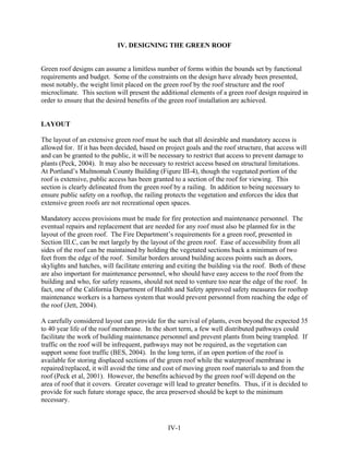 IV. DESIGNING THE GREEN ROOF


Green roof designs can assume a limitless number of forms within the bounds set by functional
requirements and budget. Some of the constraints on the design have already been presented,
most notably, the weight limit placed on the green roof by the roof structure and the roof
microclimate. This section will present the additional elements of a green roof design required in
order to ensure that the desired benefits of the green roof installation are achieved.


LAYOUT

The layout of an extensive green roof must be such that all desirable and mandatory access is
allowed for. If it has been decided, based on project goals and the roof structure, that access will
and can be granted to the public, it will be necessary to restrict that access to prevent damage to
plants (Peck, 2004). It may also be necessary to restrict access based on structural limitations.
At Portland’s Multnomah County Building (Figure III-4), though the vegetated portion of the
roof is extensive, public access has been granted to a section of the roof for viewing. This
section is clearly delineated from the green roof by a railing. In addition to being necessary to
ensure public safety on a rooftop, the railing protects the vegetation and enforces the idea that
extensive green roofs are not recreational open spaces.

Mandatory access provisions must be made for fire protection and maintenance personnel. The
eventual repairs and replacement that are needed for any roof must also be planned for in the
layout of the green roof. The Fire Department’s requirements for a green roof, presented in
Section III.C, can be met largely by the layout of the green roof. Ease of accessibility from all
sides of the roof can be maintained by holding the vegetated sections back a minimum of two
feet from the edge of the roof. Similar borders around building access points such as doors,
skylights and hatches, will facilitate entering and exiting the building via the roof. Both of these
are also important for maintenance personnel, who should have easy access to the roof from the
building and who, for safety reasons, should not need to venture too near the edge of the roof. In
fact, one of the California Department of Health and Safety approved safety measures for rooftop
maintenance workers is a harness system that would prevent personnel from reaching the edge of
the roof (Jett, 2004).

A carefully considered layout can provide for the survival of plants, even beyond the expected 35
to 40 year life of the roof membrane. In the short term, a few well distributed pathways could
facilitate the work of building maintenance personnel and prevent plants from being trampled. If
traffic on the roof will be infrequent, pathways may not be required, as the vegetation can
support some foot traffic (BES, 2004). In the long term, if an open portion of the roof is
available for storing displaced sections of the green roof while the waterproof membrane is
repaired/replaced, it will avoid the time and cost of moving green roof materials to and from the
roof (Peck et al, 2001). However, the benefits achieved by the green roof will depend on the
area of roof that it covers. Greater coverage will lead to greater benefits. Thus, if it is decided to
provide for such future storage space, the area preserved should be kept to the minimum
necessary.



                                                IV-1
 