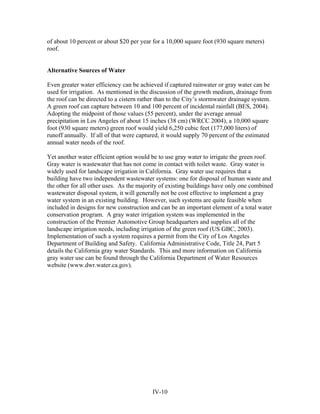 of about 10 percent or about $20 per year for a 10,000 square foot (930 square meters)
roof.


Alternative Sources of Water

Even greater water efficiency can be achieved if captured rainwater or gray water can be
used for irrigation. As mentioned in the discussion of the growth medium, drainage from
the roof can be directed to a cistern rather than to the City’s stormwater drainage system.
A green roof can capture between 10 and 100 percent of incidental rainfall (BES, 2004).
Adopting the midpoint of those values (55 percent), under the average annual
precipitation in Los Angeles of about 15 inches (38 cm) (WRCC 2004), a 10,000 square
foot (930 square meters) green roof would yield 6,250 cubic feet (177,000 liters) of
runoff annually. If all of that were captured, it would supply 70 percent of the estimated
annual water needs of the roof.

Yet another water efficient option would be to use gray water to irrigate the green roof.
Gray water is wastewater that has not come in contact with toilet waste. Gray water is
widely used for landscape irrigation in California. Gray water use requires that a
building have two independent wastewater systems: one for disposal of human waste and
the other for all other uses. As the majority of existing buildings have only one combined
wastewater disposal system, it will generally not be cost effective to implement a gray
water system in an existing building. However, such systems are quite feasible when
included in designs for new construction and can be an important element of a total water
conservation program. A gray water irrigation system was implemented in the
construction of the Premier Automotive Group headquarters and supplies all of the
landscape irrigation needs, including irrigation of the green roof (US GBC, 2003).
Implementation of such a system requires a permit from the City of Los Angeles
Department of Building and Safety. California Administrative Code, Title 24, Part 5
details the California gray water Standards. This and more information on California
gray water use can be found through the California Department of Water Resources
website (www.dwr.water.ca.gov).




                                          IV-10
 