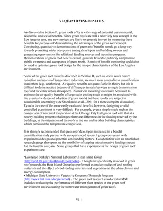 VI. QUANTIFYING BENEFITS


As discussed in Section II, green roofs offer a wide range of potential environmental,
economic, and social benefits. Since green roofs are still a relatively new concept in the
Los Angeles area, any new projects are likely to generate interest in measuring these
benefits for purposes of demonstrating the advantages of the green roof concept.
Convincing, quantitative demonstrations of green roof benefits would go a long way
towards promoting wider acceptance among developers and building owners and
generating opportunities for additional funding sources and incentive programs.
Demonstrations of green roof benefits would generate favorable publicity and promote
public awareness and acceptance of green roofs. Results of benefit monitoring could also
be used to optimize green roof design for the unique characteristics of the Los Angeles
environment.

Some of the green roof benefits described in Section II, such as storm water runoff
reduction and near roof temperature reduction, are much more amenable to quantification
than others (e.g., aesthetics). Air quality benefits are quantifiable in theory but this is
difficult to do in practice because of differences in scale between a single demonstration
roof and the entire urban atmosphere. Numerical modeling tools have been used to
estimate the air quality benefits of large scale cooling (such as might be associated with
the eventual widespread adoption of green roofs) but these results are subject to
considerable uncertainty (see Stoeckenius et al., 2001 for a more complete discussion).
Even in the case of the more easily evaluated benefits, however, designing a valid
controlled experiment is very difficult. For example, even a simple study such as the
comparison of near roof temperature at the Chicago City Hall green roof with that at a
nearby building presents challenges: there are differences in the shading received by the
buildings, in the orientation of the roofs to the sun and in other building characteristics
which confound the temperature comparison.

It is strongly recommended that green roof developers interested in a benefit
quantification study partner with an experienced research group conversant with
experimental design and potential confounding factors. Collaboration with an established
research group also opens up the possibility of tapping into alternative funding sources
for the benefits analysis. Some groups that have experience in the design of green roof
experiments are:

•Lawrence Berkeley National Laboratory, Heat Island Group
(http://eetd.lbl.gov/HeatIsland/CoolRoofs/)– Though not specifically involved in green
roof research, the Heat Island Group has performed extensive studies of cool roofing
materials and the effect of cool roofing materials and vegetation on the urban climate and
energy consumption.
• Michigan State University Vegetative Greenroof Research Program
(http://www.hrt.msu.edu/greenroof) – The green roof research conducted at MSU
includes evaluating the performance of different plant species in the green roof
environment and evaluating the stormwater management of green roofs.



                                         VI-1
 