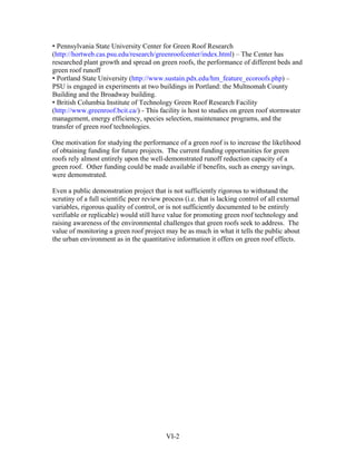 • Pennsylvania State University Center for Green Roof Research
(http://hortweb.cas.psu.edu/research/greenroofcenter/index.html) – The Center has
researched plant growth and spread on green roofs, the performance of different beds and
green roof runoff
• Portland State University (http://www.sustain.pdx.edu/hm_feature_ecoroofs.php) –
PSU is engaged in experiments at two buildings in Portland: the Multnomah County
Building and the Broadway building.
• British Columbia Institute of Technology Green Roof Research Facility
(http://www.greenroof.bcit.ca/) - This facility is host to studies on green roof stormwater
management, energy efficiency, species selection, maintenance programs, and the
transfer of green roof technologies.

One motivation for studying the performance of a green roof is to increase the likelihood
of obtaining funding for future projects. The current funding opportunities for green
roofs rely almost entirely upon the well-demonstrated runoff reduction capacity of a
green roof. Other funding could be made available if benefits, such as energy savings,
were demonstrated.

Even a public demonstration project that is not sufficiently rigorous to withstand the
scrutiny of a full scientific peer review process (i.e. that is lacking control of all external
variables, rigorous quality of control, or is not sufficiently documented to be entirely
verifiable or replicable) would still have value for promoting green roof technology and
raising awareness of the environmental challenges that green roofs seek to address. The
value of monitoring a green roof project may be as much in what it tells the public about
the urban environment as in the quantitative information it offers on green roof effects.




                                           VI-2
 
