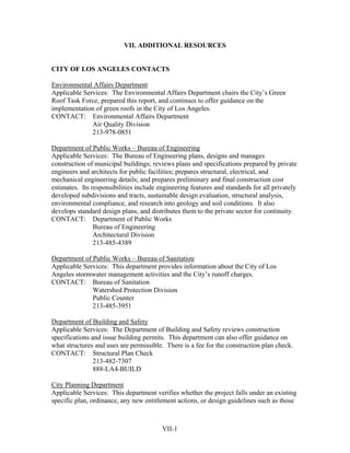 VII. ADDITIONAL RESOURCES


CITY OF LOS ANGELES CONTACTS

Environmental Affairs Department
Applicable Services: The Environmental Affairs Department chairs the City’s Green
Roof Task Force, prepared this report, and continues to offer guidance on the
implementation of green roofs in the City of Los Angeles.
CONTACT: Environmental Affairs Department
              Air Quality Division
              213-978-0851

Department of Public Works – Bureau of Engineering
Applicable Services: The Bureau of Engineering plans, designs and manages
construction of municipal buildings; reviews plans and specifications prepared by private
engineers and architects for public facilities; prepares structural, electrical, and
mechanical engineering details; and prepares preliminary and final construction cost
estimates. Its responsibilities include engineering features and standards for all privately
developed subdivisions and tracts, sustainable design evaluation, structural analysis,
environmental compliance, and research into geology and soil conditions. It also
develops standard design plans, and distributes them to the private sector for continuity.
CONTACT: Department of Public Works
                Bureau of Engineering
                Architectural Division
                213-485-4389

Department of Public Works – Bureau of Sanitation
Applicable Services: This department provides information about the City of Los
Angeles stormwater management activities and the City’s runoff charges.
CONTACT: Bureau of Sanitation
              Watershed Protection Division
              Public Counter
              213-485-3951

Department of Building and Safety
Applicable Services: The Department of Building and Safety reviews construction
specifications and issue building permits. This department can also offer guidance on
what structures and uses are permissible. There is a fee for the construction plan check.
CONTACT: Structural Plan Check
                213-482-7307
                888-LA4-BUILD

City Planning Department
Applicable Services: This department verifies whether the project falls under an existing
specific plan, ordinance, any new entitlement actions, or design guidelines such as those



                                         VII-1
 