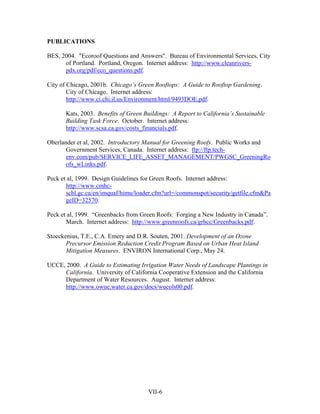 PUBLICATIONS

BES, 2004. "Ecoroof Questions and Answers". Bureau of Environmental Services, City
      of Portland. Portland, Oregon. Internet address: http://www.cleanrivers-
      pdx.org/pdf/eco_questions.pdf.

City of Chicago, 2001b. Chicago’s Green Rooftops: A Guide to Rooftop Gardening.
        City of Chicago. Internet address:
        http://www.ci.chi.il.us/Environment/html/9493DOE.pdf.

      Kats, 2003. Benefits of Green Buildings: A Report to California’s Sustainable
      Building Task Force. October. Internet address:
      http://www.scsa.ca.gov/costs_financials.pdf.

Oberlander et al, 2002. Introductory Manual for Greening Roofs. Public Works and
       Government Services, Canada. Internet address: ftp://ftp.tech-
       env.com/pub/SERVICE_LIFE_ASSET_MANAGEMENT/PWGSC_GreeningRo
       ofs_wLinks.pdf.

Peck et al, 1999. Design Guidelines for Green Roofs. Internet address:
       http://www.cmhc-
       schl.gc.ca/en/imquaf/himu/loader.cfm?url=/commonspot/security/getfile.cfm&Pa
       geID=32570.

Peck et al, 1999. “Greenbacks from Green Roofs: Forging a New Industry in Canada”.
       March. Internet address: http://www.greenroofs.ca/grhcc/Greenbacks.pdf.

Stoeckenius, T.E., C.A. Emery and D.R. Souten, 2001. Development of an Ozone
       Precursor Emission Reduction Credit Program Based on Urban Heat Island
       Mitigation Measures. ENVIRON International Corp., May 24.

UCCE, 2000. A Guide to Estimating Irrigation Water Needs of Landscape Plantings in
     California. University of California Cooperative Extension and the California
     Department of Water Resources. August. Internet address:
     http://www.owue.water.ca.gov/docs/wucols00.pdf.




                                     VII-6
 