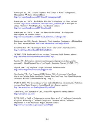 Roofscapes Inc., 2002. “Use of Vegetated Roof Covers in Runoff Management”.
Philadelphia, PA. June. Internet address:
http://www.roofmeadow.com/PDF/Runoff_Management.pdf.

Roofscapes Inc., 2002b. “Roof Media Selection”. Philadelphia, PA. June. Internet
address: http://www.roofmeadow.com/PDF/Media_Selection.pdf. Roofscapes Inc.,
2002c. “Benefits”. Philadelphia, PA. June: Internet address:
http://www.roofmeadow.com/PDF/Benefits.pdf.

Roofscapes Inc., 2002d. “A New Leak Detection Technique”. Roofscapes Inc.
Philadelphia, PA. Internet address:
http://www.roofmeadow.com/PDF/Leak_Detection_Technique.pdf.

Roofscapes Inc., 2004. Premier Automotive North American Headquarters. Philadelphia,
PA. June: Internet address: http://www.roofmeadow.com/project4.html.

Rosenfeld et al, 1997. “Painting the Town White – and Green”. Internet address:
http://eetd.lbl.gov/HeatIsland/PUBS/PAINTING/.

SC HGG, 2004. Southern California Heritage Gardening Guide. Internet address:
http://www.bewaterwise.com/Gardensoft/index.aspx.

Sedrak, 2004. Information on stormwater management programs in Los Angeles
provided by Morad Sedrak (City of Los Angeles Sanitation District, 323-343-1577).

Stryker, 2001. Drip Irrigation Design Guidelines. Internet address:
http://www.irrigationtutorials.com/dripguide.htm.

Stoeckenius, T.E., C.A. Emery and D.R. Souten, 2001. Development of an Ozone
Precursor Emission Reduction Credit Program Based on Urban Heat Island Mitigation
Measures. ENVIRON International Corp., May 24.

SWRCB, 2004. 2003 Consolidated Grants. State of California, Environmental Protection
Agency, State Water Resources Control Board. May. Internet address:
http://www.swrcb.ca.gov/funding/consolidgrant.html.

TerraServer, 2004. TerraServer USA, Microsoft Corporation. Internet address:
http://terraserver-usa.com/.

UCCE, 2000. A Guide to Estimating Irrigation Water Needs of Landscape Plantings in
California. University of California Cooperative Extension and the California
Department of Water Resources. August. Internet address:
http://www.owue.water.ca.gov/docs/wucols00.pdf.




                                         R-5
 