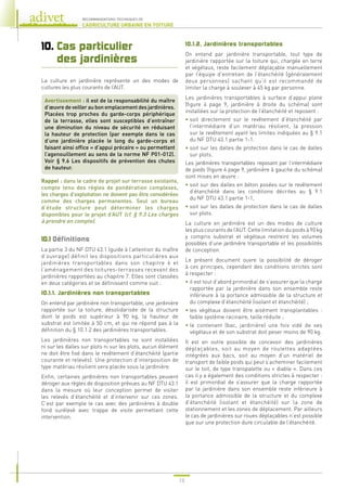 18
RECOMMANDATIONS TECHNIQUES DE
L’AGRICULTURE URBAINE EN TOITURE
10. 
Cas particulier
des jardinières
La culture en jardinière représente un des modes de
cultures les plus courants de l’AUT.
Avertissement : il est de la responsabilité du maître
d’œuvre de veiller au bon emplacement des jardinières.
Placées trop proches du garde-corps périphérique
de la terrasse, elles sont susceptibles d’entraîner
une diminution du niveau de sécurité en réduisant
la hauteur de protection (par exemple dans le cas
d’une jardinière placée le long du garde-corps et
faisant ainsi office « d’appui précaire » ou permettant
l’agenouillement au sens de la norme NF P01-012).
Voir § 9.6 Les dispositifs de prévention des chutes
de hauteur.
Rappel : dans le cadre de projet sur terrasse existante,
compte tenu des règles de pondération complexes,
les charges d’exploitation ne doivent pas être considérées
comme des charges permanentes. Seul un bureau
d’étude structure peut déterminer les charges
disponibles pour le projet d’AUT (cf. § 9.3 Les charges
à prendre en compte).
10.1 
Définitions
La partie 3 du NF DTU 43.1 (guide à l’attention du maître
d’ouvrage) définit les dispositions particulières aux
jardinières transportables dans son chapitre 6 et
l’aménagement des toitures-terrasses recevant des
jardinières rapportées au chapitre 7. Elles sont classées
en deux catégories et se définissent comme suit :
10.1.1. Jardinières non transportables
On entend par jardinière non transportable, une jardinière
rapportée sur la toiture, désolidarisée de la structure
dont le poids est supérieur à 90 kg, la hauteur de
substrat est limitée à 50 cm, et qui ne répond pas à la
définition du § 10.1.2 des jardinières transportables.
Les jardinières non transportables ne sont installées
ni sur les dalles sur plots ni sur les plots, aucun élément
ne doit être fixé dans le revêtement d’étanchéité (partie
courante et relevés). Une protection d’interposition de
type matériau résilient sera placée sous la jardinière.
Enfin, certaines jardinières non transportables peuvent
déroger aux règles de disposition prévues au NF DTU 43.1
dans la mesure où leur conception permet de visiter
les relevés d’étanchéité et d’intervenir sur ces zones.
C’est par exemple le cas avec des jardinières à double
fond surélevé avec trappe de visite permettant cette
intervention.
10.1.2. Jardinières transportables
On entend par jardinière transportable, tout type de
jardinière rapportée sur la toiture qui, chargée en terre
et végétaux, reste facilement déplaçable manuellement
par l’équipe d’entretien de l’étanchéité (généralement
deux personnes) sachant qu’il est recommandé de
limiter la charge à soulever à 45 kg par personne.
Les jardinières transportables à surface d’appui plane
(figure 4 page 9, jardinière à droite du schéma) sont
installées sur la protection de l’étanchéité et reposent :
• 
soit directement sur le revêtement d’étanchéité par
l’intermédiaire d’un matériau résilient, la pression
sur le revêtement ayant les limites indiquées au § 9.1
du NF DTU 43.1 partie 1-1.
• 
soit sur les dalles de protection dans le cas de dalles
sur plots.
Les jardinières transportables reposant par l’intermédiaire
de pieds (figure 4 page 9, jardinière à gauche du schéma)
sont mises en œuvre :
• 
soit sur des dalles en béton posées sur le revêtement
d’étanchéité dans les conditions décrites au § 9.1
du NF DTU 43.1 partie 1-1,
• 
soit sur les dalles de protection dans le cas de dalles
sur plots.
La culture en jardinière est un des modes de culture
les plus courants de l’AUT. Cette limitation du poids à 90 kg
y compris substrat et végétaux restreint les volumes
possibles d’une jardinière transportable et les possibilités
de conception.
Le présent document ouvre la possibilité de déroger
à ces principes, cependant des conditions strictes sont
à respecter :
• 
il est tout d’abord primordial de s’assurer que la charge
rapportée par la jardinière dans son ensemble reste
inférieure à la portance admissible de la structure et
du complexe d’étanchéité (isolant et étanchéité) ;
• 
les végétaux doivent être aisément transplantables :
faible système racinaire, taille réduite ;
• 
le contenant (bac, jardinière) une fois vidé de ses
végétaux et de son substrat doit peser moins de 90 kg.
Il est en outre possible de concevoir des jardinières
déplaçables, soit au moyen de roulettes adaptées
intégrées aux bacs, soit au moyen d’un matériel de
transport de faible poids qui peut s’acheminer facilement
sur le toit, de type transpalette ou « diable ». Dans ces
cas il y a également des conditions strictes à respecter :
il est primordial de s’assurer que la charge rapportée
par la jardinière dans son ensemble reste inférieure à
la portance admissible de la structure et du complexe
d’étanchéité (isolant et étanchéité) sur la zone de
stationnement et les zones de déplacement. Par ailleurs
le cas de jardinières sur roues déplaçables n’est possible
que sur une protection dure circulable de l’étanchéité.
 