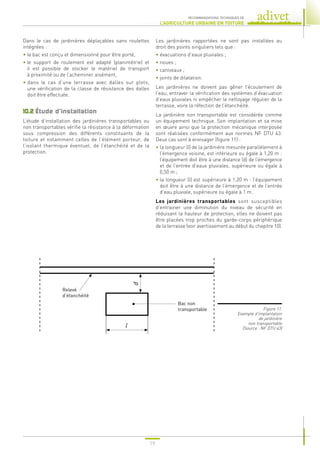 19
RECOMMANDATIONS TECHNIQUES DE
L’AGRICULTURE URBAINE EN TOITURE
Dans le cas de jardinières déplaçables sans roulettes
intégrées :
• 
le bac est conçu et dimensionné pour être porté,
• 
le support de roulement est adapté (planimétrie) et
il est possible de stocker le matériel de transport
à proximité ou de l’acheminer aisément,
• 
dans le cas d’une terrasse avec dalles sur plots,
une vérification de la classe de résistance des dalles
doit être effectuée.
10.2 
Étude d’installation
L’étude d’installation des jardinières transportables ou
non transportables vérifie la résistance à la déformation
sous compression des différents constituants de la
toiture et notamment celles de l’élément porteur, de
l’isolant thermique éventuel, de l’étanchéité et de la
protection.
Les jardinières rapportées ne sont pas installées au
droit des points singuliers tels que :
• 
évacuations d’eaux pluviales ;
• 
noues ;
• 
caniveaux ;
• 
joints de dilatation.
Les jardinières ne doivent pas gêner l’écoulement de
l’eau, entraver la vérification des systèmes d’évacuation
d’eaux pluviales ni empêcher le nettoyage régulier de la
terrasse, voire la réfection de l’étanchéité.
La jardinière non transportable est considérée comme
un équipement technique. Son implantation et sa mise
en œuvre ainsi que la protection mécanique interposée
sont réalisées conformément aux normes NF DTU 43.
Deux cas sont à envisager (figure 11) :
• 
la longueur (l) de la jardinière mesurée parallèlement à
l’émergence voisine, est inférieure ou égale à 1,20 m :
l’équipement doit être à une distance (d) de l’émergence
et de l’entrée d’eaux pluviales, supérieure ou égale à
0,50 m ;
• 
la longueur (l) est supérieure à 1,20 m : l’équipement
doit être à une distance de l’émergence et de l’entrée
d’eau pluviale, supérieure ou égale à 1 m.
Les jardinières transportables sont susceptibles
d’entrainer une diminution du niveau de sécurité en
réduisant la hauteur de protection, elles ne doivent pas
être placées trop proches du garde-corps périphérique
de la terrasse (voir avertissement au début du chapitre 10).
Figure 11.
Exemple d’implantation
de jardinière
non transportable
(Source : NF DTU 43)
Relevé
d’étanchéité
Bac non
transportable
l
d
 